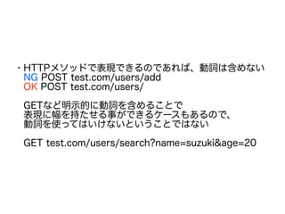 ・HTTPメソッドで表現できるのであれば、動詞は含めない
　NG POST test.com/users/add
　OK POST test.com/users/
　GETなど明示的に動詞を含めることで
　表現に幅を持たせる事ができるケースもあるので、
　動詞を使ってはいけないということではない
　GET test.com/users/search?name=suzuki&age=20
 