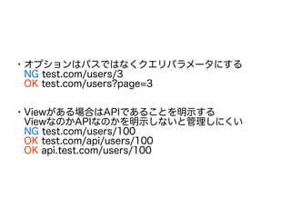 ・オプションはパスではなくクエリパラメータにする
　NG test.com/users/3
　OK test.com/users?page=3
・Viewがある場合はAPIであることを明示する
　ViewなのかAPIなのかを明示しないと管理しにくい
　NG test.com/users/100
　OK test.com/api/users/100
　OK api.test.com/users/100
 