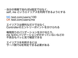 ・自分の情報であればid指定ではなく、
　self, me というエイリアスを利用できるようにする
　NG test.com/users/100
　OK test.com/users/me
　エイリアスは便利なだけではなく、
　Controllerのエントリーポイントを分けられる
　権限周りのバリデーションを分けるたり、
　me なのにバリデーションがかかっていないなどの
　不具合もパッと見で確認できる
　エイリアスを利用するには
　サーバ側でidを特定できる必要がある
　
 