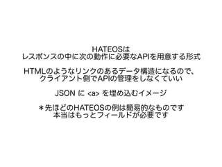 HATEOSは
レスポンスの中に次の動作に必要なAPIを用意する形式
HTMLのようなリンクのあるデータ構造になるので、
クライアント側でAPIの管理をしなくていい
JSON に <a> を埋め込むイメージ
＊先ほどのHATEOSの例は簡易的なものです
本当はもっとフィールドが必要です
 