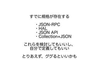 すでに規格が存在する
・JSON-RPC
・HAL
・JSON API
・Collection+JSON
これらを検討してもいいし、
自分で定義してもいい
とりあえず、ググるといいかも
 