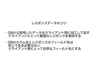 レスポンスデータのコツ
・DBから取得したデータはクライアント用に加工して返す
　クライアントにとって最適なレスポンスを提供する
・DBのカラム名とレスポンスのフィールド名は
　同じである必要はない
　クライアント側にとって自然なフィールド名にする
 