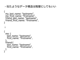 ・似たようなデータ構造は階層にしてもいい
{
my_last_name: “lastname”,
my_first_name: “firstname”,
friend_last_name: “lastname”,
friend_first_name: “firstname”,
}
↓
{
me: {
last_name: “lastname”,
first_name: “firstname”,
},
friend:{
last_name: “lastname”,
first_name: “firstname”,
}
}
 
