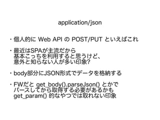application/json
・個人的に Web API の POST/PUT といえばこれ
・最近はSPAが主流だから
　基本こっちを利用すると思うけど、
　意外と知らない人が多い印象?
・body部分にJSON形式でデータを格納する
・FWだと get_body().parseJson() とかで
　パースしてから取得する必要があるかも
　get_param() 的なやつでは取れない印象
 