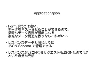 application/json
・Form形式とは違い、
　データをネストさせることができるので、
　柔軟なデータ表現が可能になる
　複雑なデータ構造を扱うならこれがいい
・レスポンスデータと同じように
　JSON Schema で管理できる
・レスポンスがJSONならリクエストもJSONなのでは?
　という自然な発想
 