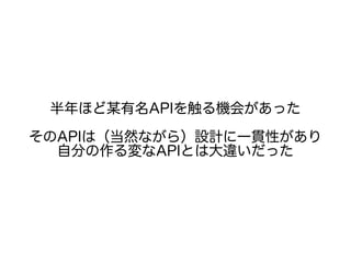 半年ほど某有名APIを触る機会があった
そのAPIは（当然ながら）設計に一貫性があり
自分の作る変なAPIとは大違いだった
 