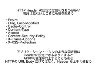 HTTP Header の設定には便利なものが多い
普段は見ないところにも気を配ろう
・Expire
・Etag, Last-Modified
・Cache-Control
・Content-Type
・Accept
・Content-Security-Policy
・X-Frame-Options
・X-XSS-Protection
アプリケーショントークンのような固定値は
Headerに設定できるようにすると
APIの利便性が向上することもある
HTTPの URI, Body だけではなく、Header も上手く使おう
 