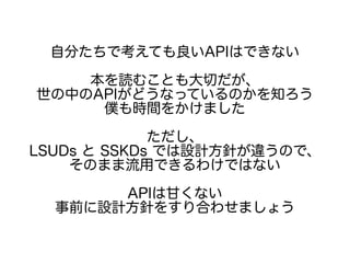 自分たちで考えても良いAPIはできない
本を読むことも大切だが、
世の中のAPIがどうなっているのかを知ろう
僕も時間をかけました
ただし、
LSUDs と SSKDs では設計方針が違うので、
そのまま流用できるわけではない
APIは甘くない
事前に設計方針をすり合わせましょう
 