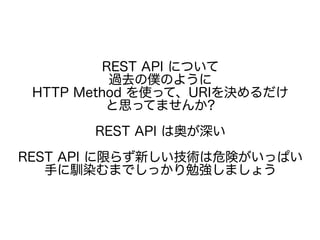 REST API について
過去の僕のように
HTTP Method を使って、URIを決めるだけ
と思ってませんか?
REST API は奥が深い
REST API に限らず新しい技術は危険がいっぱい
手に馴染むまでしっかり勉強しましょう
 
