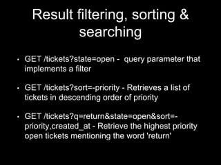 Result filtering, sorting &
searching
• GET /tickets?state=open - query parameter that
implements a filter
• GET /tickets?sort=-priority - Retrieves a list of
tickets in descending order of priority
• GET /tickets?q=return&state=open&sort=-
priority,created_at - Retrieve the highest priority
open tickets mentioning the word 'return'
 