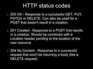 HTTP status codes
• 200 OK - Response to a successful GET, PUT,
PATCH or DELETE. Can also be used for a
POST that doesn't result in a creation.
• 201 Created - Response to a POST that results
in a creation. Should be combined with a
Location header pointing to the location of the
new resource
• 204 No Content - Response to a successful
request that won't be returning a body (like a
DELETE request)
 