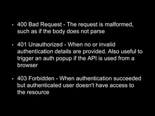• 400 Bad Request - The request is malformed,
such as if the body does not parse
• 401 Unauthorized - When no or invalid
authentication details are provided. Also useful to
trigger an auth popup if the API is used from a
browser
• 403 Forbidden - When authentication succeeded
but authenticated user doesn't have access to
the resource
 