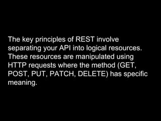 The key principles of REST involve
separating your API into logical resources.
These resources are manipulated using
HTTP requests where the method (GET,
POST, PUT, PATCH, DELETE) has specific
meaning.
 