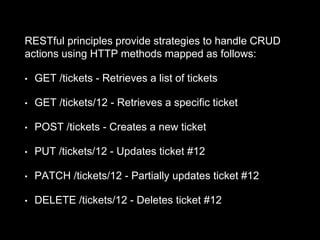 RESTful principles provide strategies to handle CRUD
actions using HTTP methods mapped as follows:
• GET /tickets - Retrieves a list of tickets
• GET /tickets/12 - Retrieves a specific ticket
• POST /tickets - Creates a new ticket
• PUT /tickets/12 - Updates ticket #12
• PATCH /tickets/12 - Partially updates ticket #12
• DELETE /tickets/12 - Deletes ticket #12
 