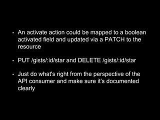 • An activate action could be mapped to a boolean
activated field and updated via a PATCH to the
resource
• PUT /gists/:id/star and DELETE /gists/:id/star
• Just do what's right from the perspective of the
API consumer and make sure it's documented
clearly
 