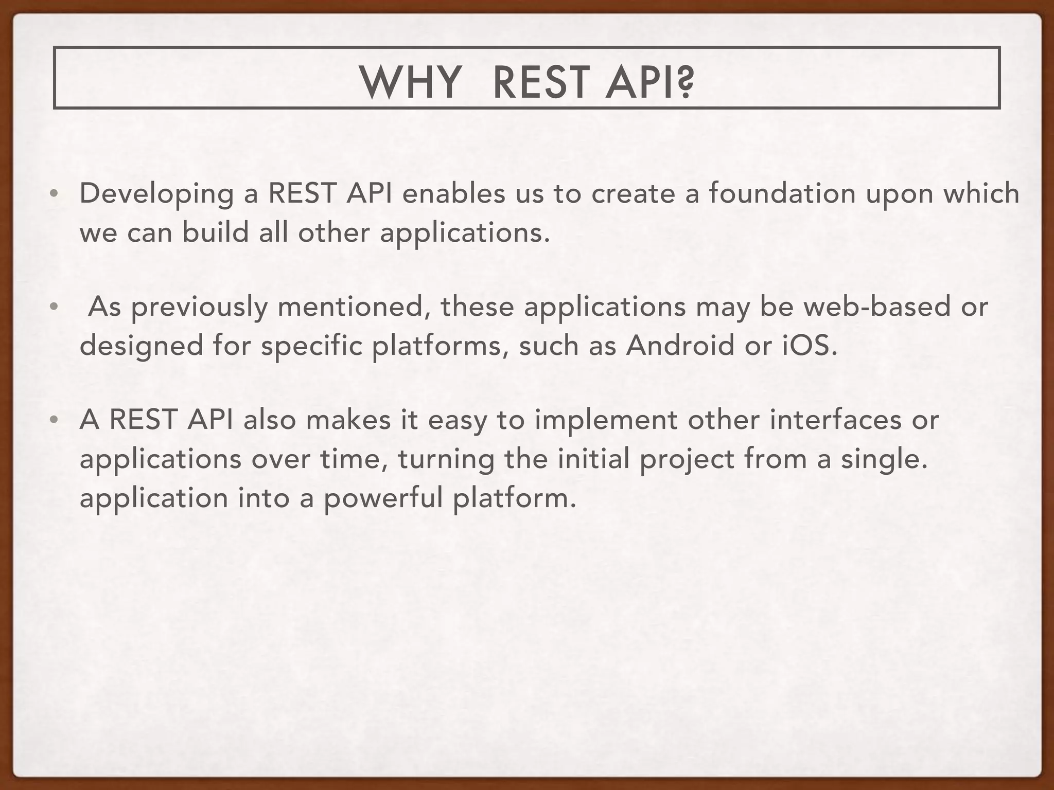 WHY REST API?
• Developing a REST API enables us to create a foundation upon which
we can build all other applications.
• As previously mentioned, these applications may be web-based or
designed for specific platforms, such as Android or iOS.
• A REST API also makes it easy to implement other interfaces or
applications over time, turning the initial project from a single.
application into a powerful platform.
 