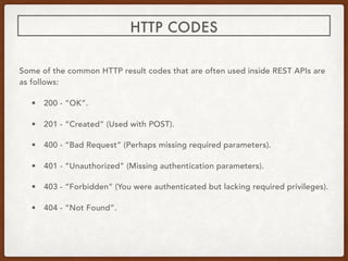 Some of the common HTTP result codes that are often used inside REST APIs are
as follows:
• 200 - “OK”.
• 201 - “Created” (Used with POST).
• 400 - “Bad Request” (Perhaps missing required parameters).
• 401 - “Unauthorized” (Missing authentication parameters).
• 403 - “Forbidden” (You were authenticated but lacking required privileges).
• 404 - “Not Found”.
HTTP CODES
 