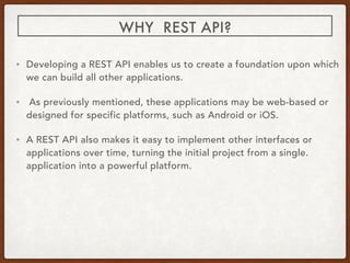 WHY REST API?
• Developing a REST API enables us to create a foundation upon which
we can build all other applications.
• As previously mentioned, these applications may be web-based or
designed for specific platforms, such as Android or iOS.
• A REST API also makes it easy to implement other interfaces or
applications over time, turning the initial project from a single.
application into a powerful platform.
 