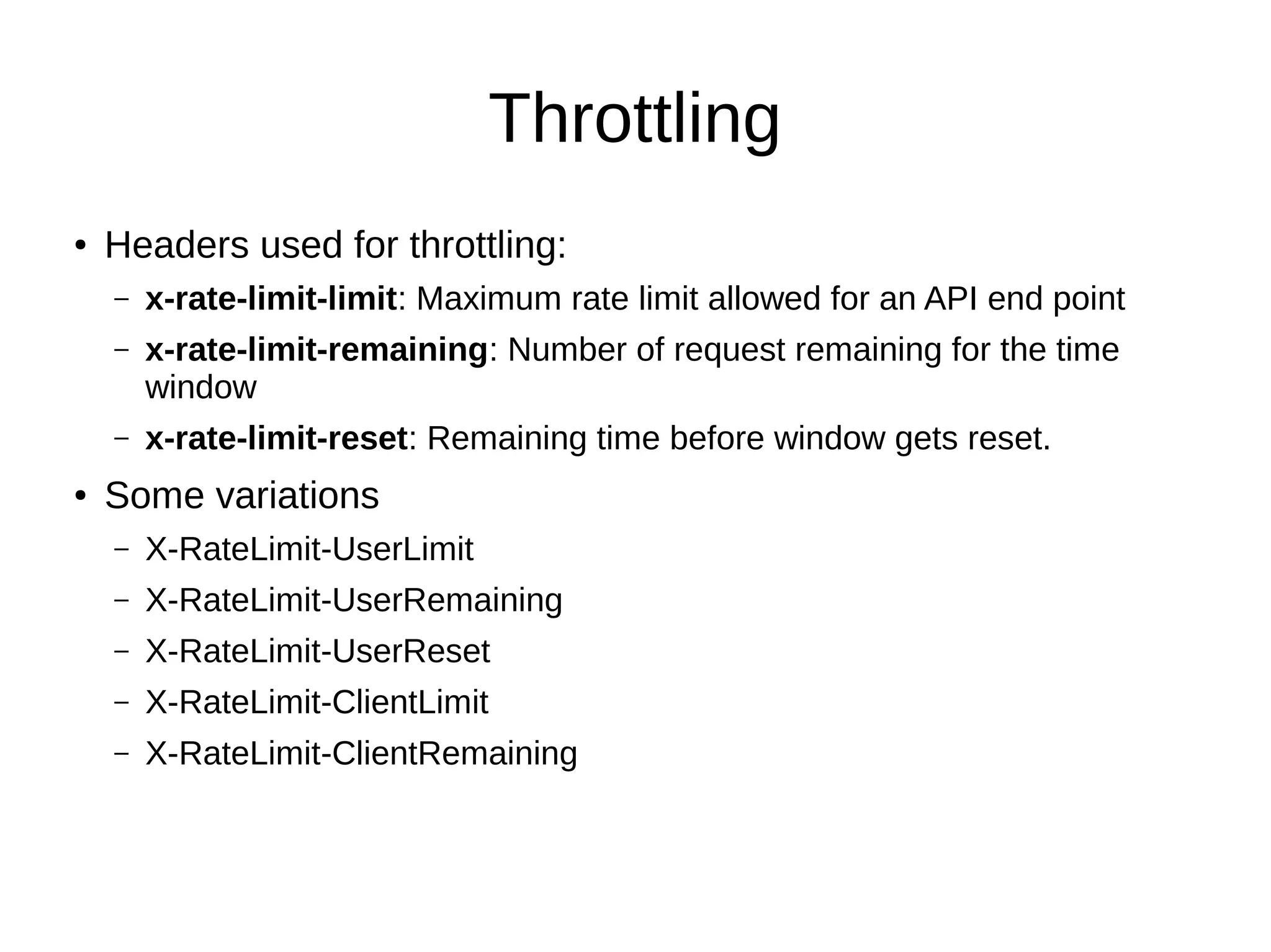 Throttling
● Headers used for throttling:
– x-rate-limit-limit: Maximum rate limit allowed for an API end point
– x-rate-limit-remaining: Number of request remaining for the time
window
– x-rate-limit-reset: Remaining time before window gets reset.
● Some variations
– X-RateLimit-UserLimit
– X-RateLimit-UserRemaining
– X-RateLimit-UserReset
– X-RateLimit-ClientLimit
– X-RateLimit-ClientRemaining
 