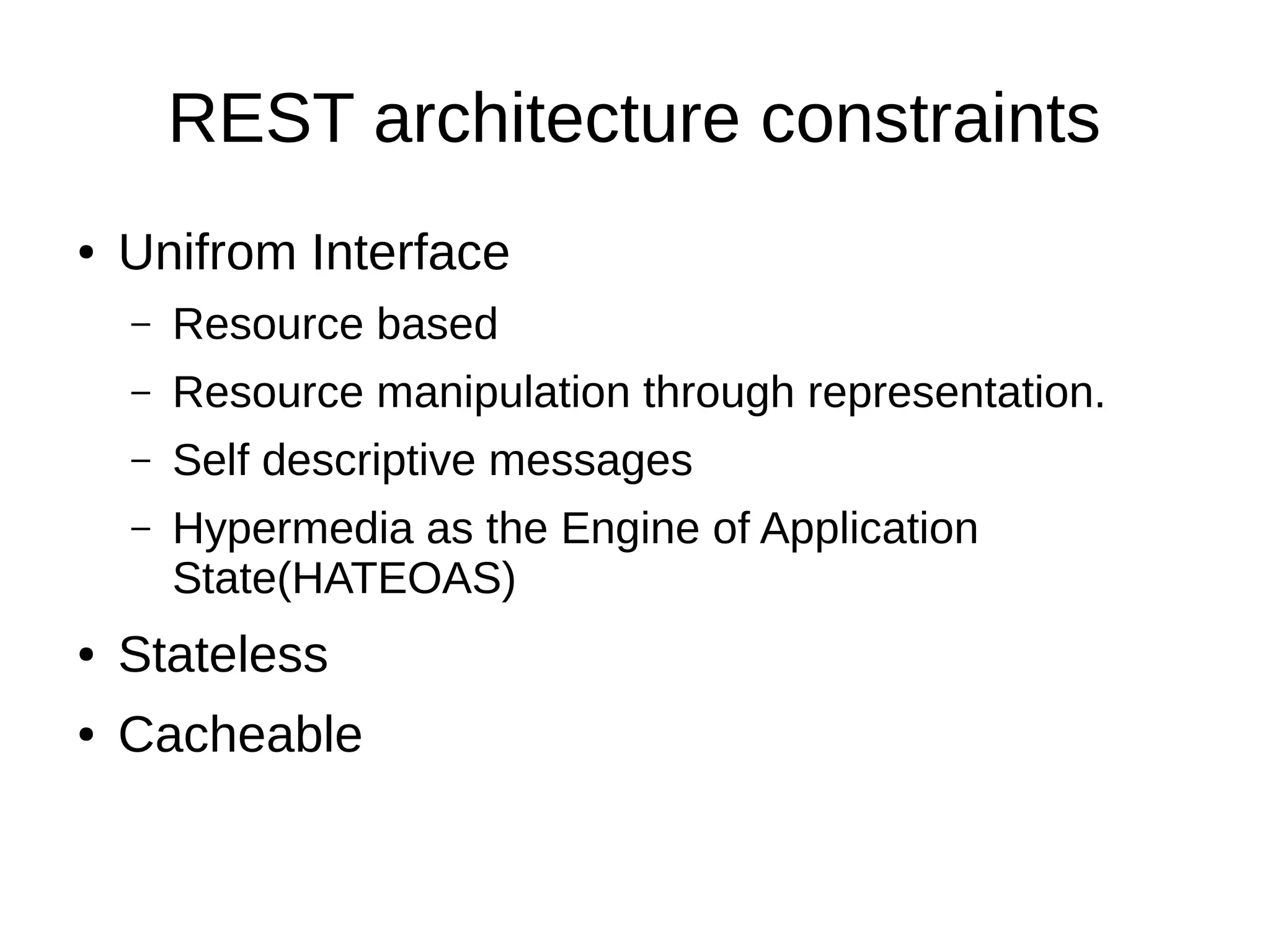 REST architecture constraints
● Unifrom Interface
– Resource based
– Resource manipulation through representation.
– Self descriptive messages
– Hypermedia as the Engine of Application
State(HATEOAS)
● Stateless
● Cacheable
 