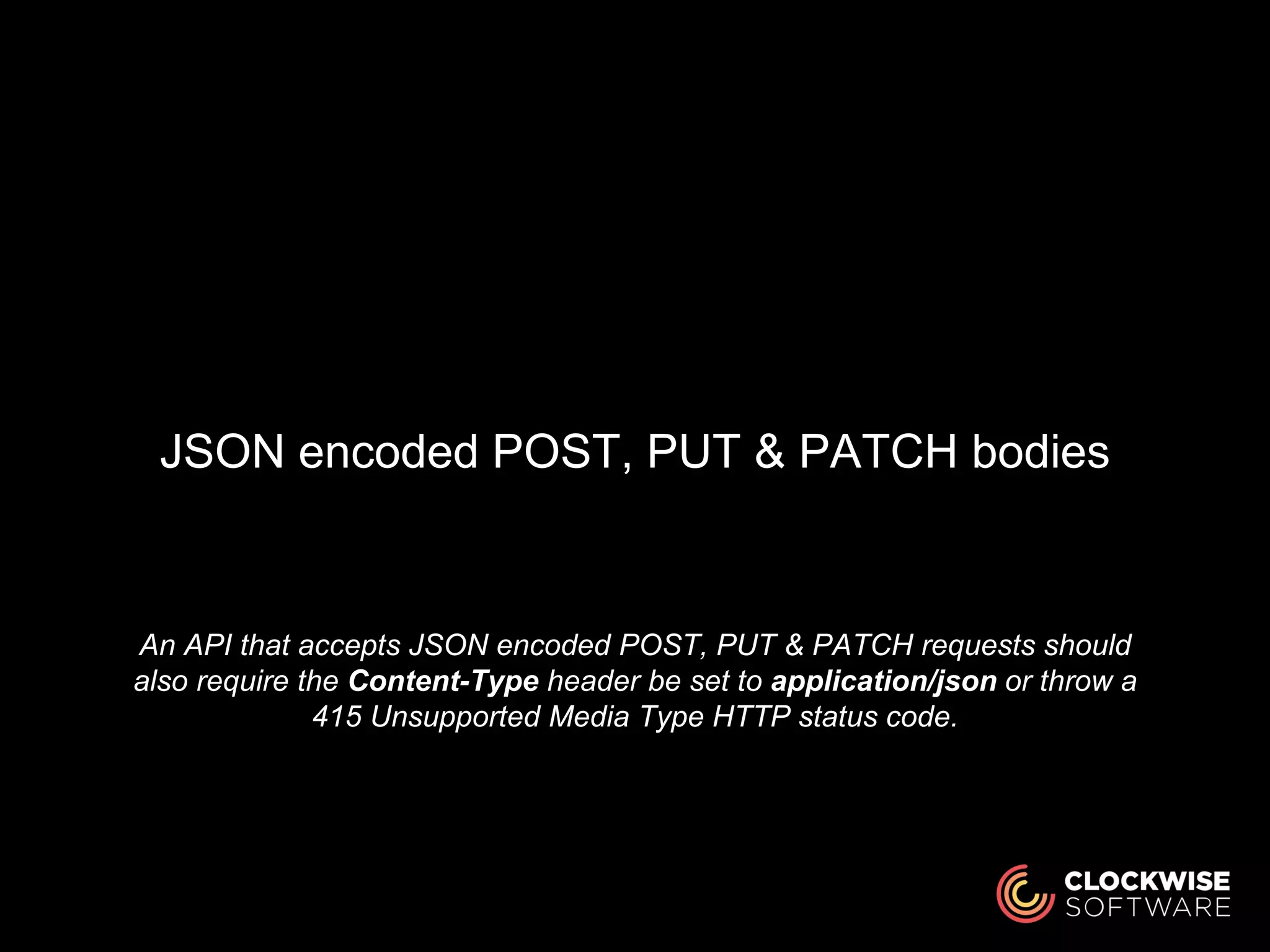 An API that accepts JSON encoded POST, PUT & PATCH requests should
also require the Content-Type header be set to application/json or throw a
415 Unsupported Media Type HTTP status code.
JSON encoded POST, PUT & PATCH bodies
 