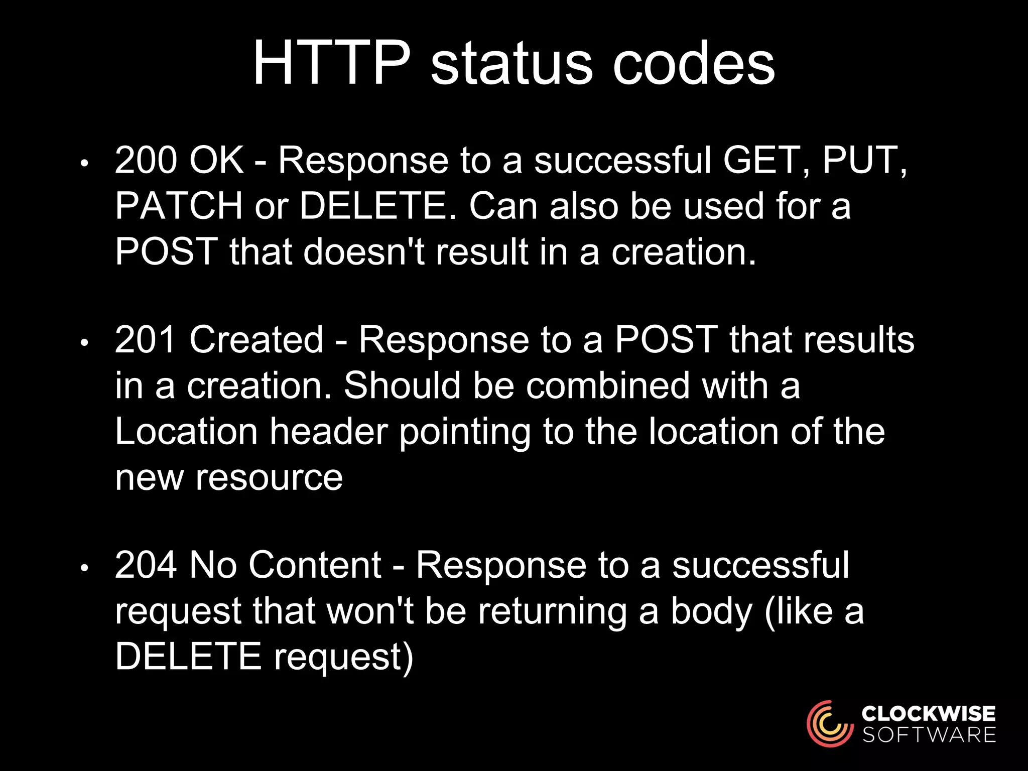 HTTP status codes
• 200 OK - Response to a successful GET, PUT,
PATCH or DELETE. Can also be used for a
POST that doesn't result in a creation.
• 201 Created - Response to a POST that results
in a creation. Should be combined with a
Location header pointing to the location of the
new resource
• 204 No Content - Response to a successful
request that won't be returning a body (like a
DELETE request)
 