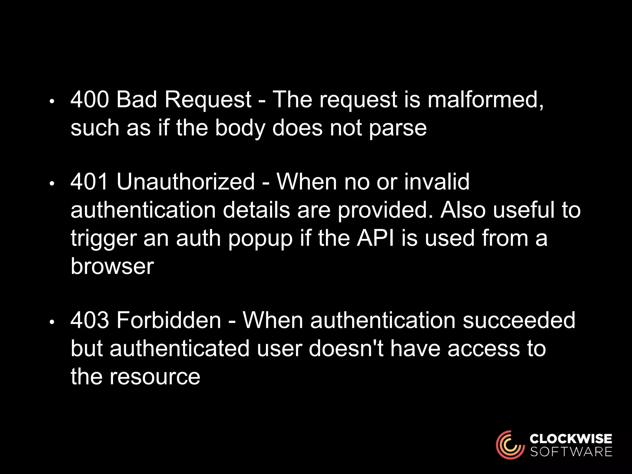 • 400 Bad Request - The request is malformed,
such as if the body does not parse
• 401 Unauthorized - When no or invalid
authentication details are provided. Also useful to
trigger an auth popup if the API is used from a
browser
• 403 Forbidden - When authentication succeeded
but authenticated user doesn't have access to
the resource
 