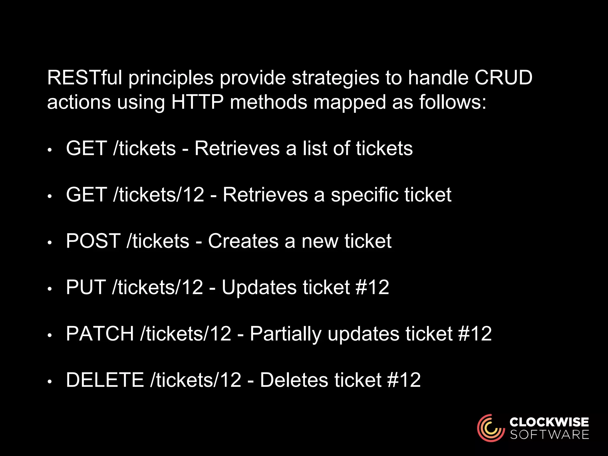 RESTful principles provide strategies to handle CRUD
actions using HTTP methods mapped as follows:
• GET /tickets - Retrieves a list of tickets
• GET /tickets/12 - Retrieves a specific ticket
• POST /tickets - Creates a new ticket
• PUT /tickets/12 - Updates ticket #12
• PATCH /tickets/12 - Partially updates ticket #12
• DELETE /tickets/12 - Deletes ticket #12
 
