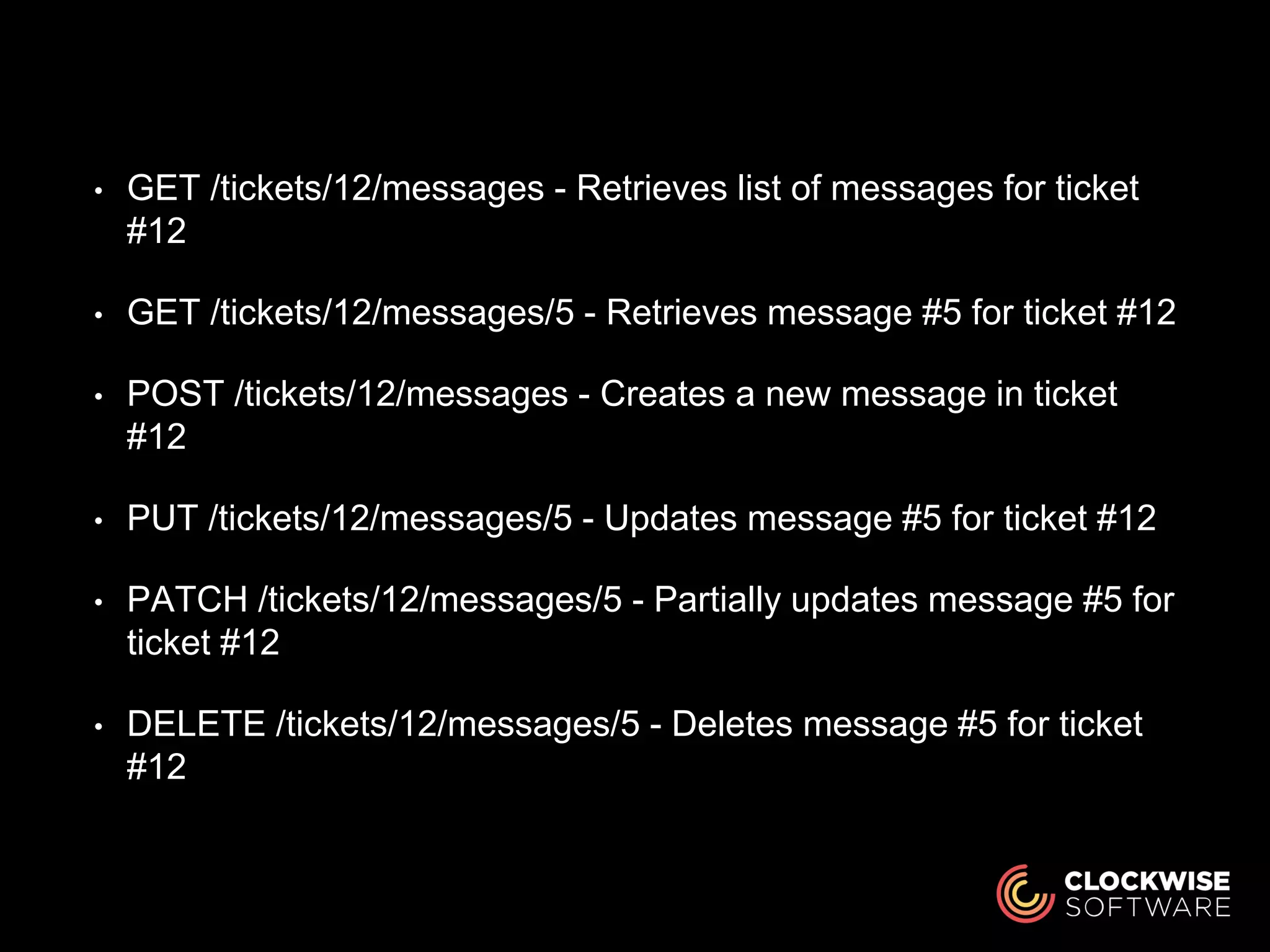 • GET /tickets/12/messages - Retrieves list of messages for ticket
#12
• GET /tickets/12/messages/5 - Retrieves message #5 for ticket #12
• POST /tickets/12/messages - Creates a new message in ticket
#12
• PUT /tickets/12/messages/5 - Updates message #5 for ticket #12
• PATCH /tickets/12/messages/5 - Partially updates message #5 for
ticket #12
• DELETE /tickets/12/messages/5 - Deletes message #5 for ticket
#12
 
