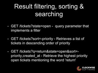 Result filtering, sorting &
searching
• GET /tickets?state=open - query parameter that
implements a filter
• GET /tickets?sort=-priority - Retrieves a list of
tickets in descending order of priority
• GET /tickets?q=return&state=open&sort=-
priority,created_at - Retrieve the highest priority
open tickets mentioning the word 'return'
 