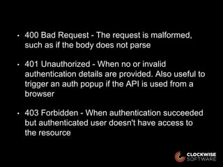 • 400 Bad Request - The request is malformed,
such as if the body does not parse
• 401 Unauthorized - When no or invalid
authentication details are provided. Also useful to
trigger an auth popup if the API is used from a
browser
• 403 Forbidden - When authentication succeeded
but authenticated user doesn't have access to
the resource
 