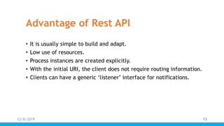 Advantage of Rest API
• It is usually simple to build and adapt.
• Low use of resources.
• Process instances are created explicitly.
• With the initial URI, the client does not require routing information.
• Clients can have a generic ‘listener’ interface for notifications.
12/8/2019 13
 