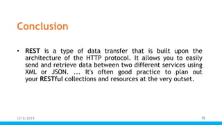 Conclusion
• REST is a type of data transfer that is built upon the
architecture of the HTTP protocol. It allows you to easily
send and retrieve data between two different services using
XML or JSON. ... It's often good practice to plan out
your RESTful collections and resources at the very outset.
12/8/2019 15
 