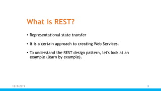 What is REST?
• Representational state transfer
• It is a certain approach to creating Web Services.
• To understand the REST design pattern, let's look at an
example (learn by example).
12/8/2019 3
 