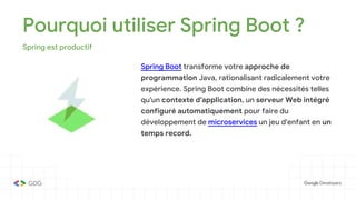 Pourquoi utiliser Spring Boot ?
Spring est productif
Spring Boot transforme votre approche de
programmation Java, rationalisant radicalement votre
expérience. Spring Boot combine des nécessités telles
qu'un contexte d'application, un serveur Web intégré
configuré automatiquement pour faire du
développement de microservices un jeu d'enfant en un
temps record.
 