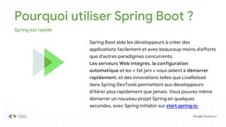 Pourquoi utiliser Spring Boot ?
Spring est rapide
Spring Boot aide les développeurs à créer des
applications facilement et avec beaucoup moins d'efforts
que d'autres paradigmes concurrents.
Les serveurs Web intégrés, la configuration
automatique et les « fat jars » vous aident à démarrer
rapidement, et des innovations telles que LiveReload
dans Spring DevTools permettent aux développeurs
d'itérer plus rapidement que jamais. Vous pouvez même
démarrer un nouveau projet Spring en quelques
secondes, avec Spring Initializr sur start.spring.io.
 