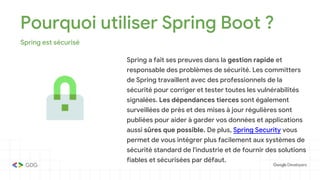Pourquoi utiliser Spring Boot ?
Spring est sécurisé
Spring a fait ses preuves dans la gestion rapide et
responsable des problèmes de sécurité. Les committers
de Spring travaillent avec des professionnels de la
sécurité pour corriger et tester toutes les vulnérabilités
signalées. Les dépendances tierces sont également
surveillées de près et des mises à jour régulières sont
publiées pour aider à garder vos données et applications
aussi sûres que possible. De plus, Spring Security vous
permet de vous intégrer plus facilement aux systèmes de
sécurité standard de l'industrie et de fournir des solutions
fiables et sécurisées par défaut.
 