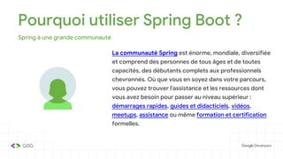 Pourquoi utiliser Spring Boot ?
Spring à une grande communauté
La communauté Spring est énorme, mondiale, diversifiée
et comprend des personnes de tous âges et de toutes
capacités, des débutants complets aux professionnels
chevronnés. Où que vous en soyez dans votre parcours,
vous pouvez trouver l'assistance et les ressources dont
vous avez besoin pour passer au niveau supérieur :
démarrages rapides, guides et didacticiels, vidéos,
meetups, assistance ou même formation et certification
formelles.
 