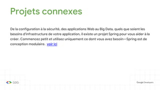 Projets connexes
De la configuration à la sécurité, des applications Web au Big Data, quels que soient les
besoins d'infrastructure de votre application, il existe un projet Spring pour vous aider à la
créer. Commencez petit et utilisez uniquement ce dont vous avez besoin—Spring est de
conception modulaire. voir ici
 