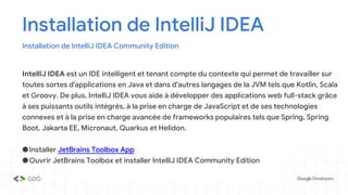 Installation de IntelliJ IDEA
Installation de IntelliJ IDEA Community Edition
IntelliJ IDEA est un IDE intelligent et tenant compte du contexte qui permet de travailler sur
toutes sortes d'applications en Java et dans d'autres langages de la JVM tels que Kotlin, Scala
et Groovy. De plus, IntelliJ IDEA vous aide à développer des applications web full-stack grâce
à ses puissants outils intégrés, à la prise en charge de JavaScript et de ses technologies
connexes et à la prise en charge avancée de frameworks populaires tels que Spring, Spring
Boot, Jakarta EE, Micronaut, Quarkus et Helidon.
●Installer JetBrains Toolbox App
●Ouvrir JetBrains Toolbox et installer IntelliJ IDEA Community Edition
 