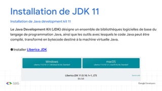 Installation de JDK 11
Installation de Java development kit 11
Le Java Development Kit (JDK) désigne un ensemble de bibliothèques logicielles de base du
langage de programmation Java, ainsi que les outils avec lesquels le code Java peut être
compilé, transformé en bytecode destiné à la machine virtuelle Java.
●Installer Liberica JDK
 
