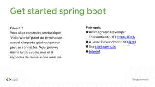Get started spring boot
Objectif
Vous allez construire un classique
"Hello World!" point de terminaison
auquel n'importe quel navigateur
peut se connecter. Vous pouvez
même lui dire votre nom et il
répondra de manière plus amicale.
Prérequis
●An Integrated Developer
Environment (IDE) IntelliJ IDEA
●A Java™ Development Kit (JDK)
●Use start.spring.io
●tutoriel
 