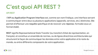 C’est quoi API REST ?
API REST
l’API ou Application Program Interface est, comme son nom l’indique, une interface servant
à communiquer entre deux ou plusieurs applications (appareils, services, etc.) distinctes. Elle
permet d’effectuer une requête spécifique et de recevoir une réponse, formulée sous un
format établi.
REST signifie Representational State Transfer (ou transfert d’état de représentation, en
français), et constitue un ensemble de normes, ou de lignes directrices architecturales qui
structurent la façon de communiquer les données entre votre application et le reste du
monde, ou entre différents composants de votre application.
 
