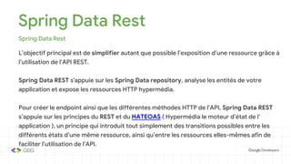 Spring Data Rest
Spring Data Rest
L’objectif principal est de simplifier autant que possible l’exposition d’une ressource grâce à
l’utilisation de l’API REST.
Spring Data REST s'appuie sur les Spring Data repository, analyse les entités de votre
application et expose les ressources HTTP hypermédia.
Pour créer le endpoint ainsi que les différentes méthodes HTTP de l’API, Spring Data REST
s’appuie sur les principes du REST et du HATEOAS ( Hypermédia le moteur d’état de l’
application ), un principe qui introduit tout simplement des transitions possibles entre les
différents états d’une même ressource, ainsi qu’entre les ressources elles-mêmes afin de
faciliter l’utilisation de l’API.
 