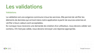 Les validations
Validations
La validation est une exigence commune à tous les services. Elle permet de vérifier les
éléments de données qui arrivent dans notre application à partir de sources externes et
vérifier si leurs valeurs sont acceptables.
Ex: Lorsque nous recevons une demande de création d'un utilisateur, nous devons valider son
contenu. S'il n'est pas valide, nous devons renvoyer une réponse appropriée.
 