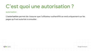 C’est quoi une autorisation ?
autorisation
L’autorisation permet de s’assurer que l’utilisateur authentifié se rend uniquement sur les
pages qu’il est autorisé à consulter.
 