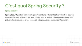 C’est quoi Spring Security ?
Spring Security
Spring Security est un framework garantissant une solution facile d’utilisation pour les
applications Java, en particulier avec Spring Boot. Il permet de configurer Spring pour
prévenir les attaques en ayant recours à très peu, voire à aucune configuration.
 