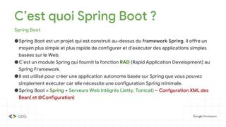 C’est quoi Spring Boot ?
Spring Boot
●Spring Boot est un projet qui est construit au-dessus du framework Spring. Il offre un
moyen plus simple et plus rapide de configurer et d’exécuter des applications simples
basées sur le Web.
●C’est un module Spring qui fournit la fonction RAD (Rapid Application Development) au
Spring Framework.
●Il est utilisé pour créer une application autonome basée sur Spring que vous pouvez
simplement exécuter car elle nécessite une configuration Spring minimale.
●Spring Boot = Spring + Serveurs Web intégrés (Jetty, Tomcat) – Confguration XML des
Bean( et @Configuration)
 