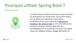 Pourquoi utiliser Spring Boot ?
Spring est partout
Les bibliothèques flexibles de Spring sont approuvées par
les développeurs du monde entier. Spring offre chaque
jour de délicieuses expériences à des millions
d'utilisateurs finaux, qu'il s'agisse de la télévision en
streaming, des achats en ligne ou d'innombrables autres
solutions innovantes. Spring a également des
contributions de tous les grands noms de la technologie,
notamment Alibaba, Amazon, Google, Microsoft, etc.
 