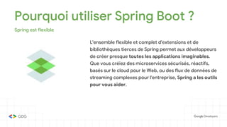 Pourquoi utiliser Spring Boot ?
Spring est flexible
L'ensemble flexible et complet d'extensions et de
bibliothèques tierces de Spring permet aux développeurs
de créer presque toutes les applications imaginables.
Que vous créiez des microservices sécurisés, réactifs,
basés sur le cloud pour le Web, ou des flux de données de
streaming complexes pour l'entreprise, Spring a les outils
pour vous aider.
 
